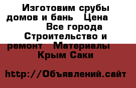  Изготовим срубы домов и бань › Цена ­ 1 000 - Все города Строительство и ремонт » Материалы   . Крым,Саки